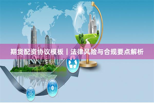 期货配资协议模板｜法律风险与合规要点解析